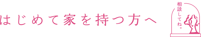 はじめて家を持つ方へ