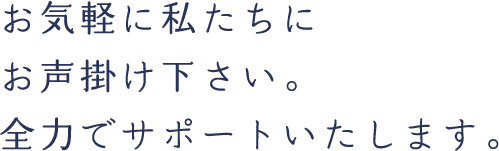 お気軽に私たちにお声掛け下さい。全力でサポートいたします。