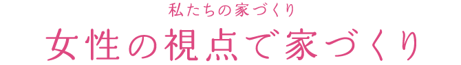 私たちの家づくり 女性の視点で家づくり