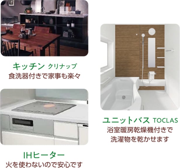 キッチンクリナップ：食洗器付きで家事も楽々 ユニットバスTOCLAS：浴室暖房乾燥機付きで洗濯物を乾かせます IHヒーター：火を使わないので安心です